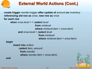 External World Actions (Cont.) create trigger  reorder-trigger  after update of  amount  on  inventory referencing old row as  orow ,  new row as  nrow for each row when  nrow.level  < = ( select  level   from  minlevel   where  minlevel.item = orow.item ) and  orow.level  > ( select  level   from  minlevel   where  minlevel.item = orow.item ) begin insert into  orders   ( select  item, amount   from  reorder   where  reorder.item = orow.item ) end 