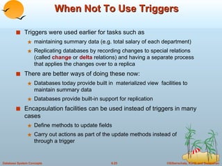 When Not To Use Triggers Triggers were used earlier for tasks such as  maintaining summary data (e.g. total salary of each department) Replicating databases by recording changes to special relations (called  change  or  delta  relations) and having a separate process that applies the changes over to a replica  There are better ways of doing these now: Databases today provide built in  materialized view  facilities to maintain summary data Databases provide built-in support for replication Encapsulation facilities can be used instead of triggers in many cases Define methods to update fields Carry out actions as part of the update methods instead of  through a trigger  