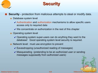 Security Security  - protection from malicious attempts to steal or modify data. Database system level Authentication  and  authorization  mechanisms to allow specific users access only to required data We concentrate on authorization in the rest of this chapter Operating system level Operating system super-users can do anything they want to the database!  Good operating system level security is required. Network level:  must use encryption to prevent Eavesdropping (unauthorized reading of messages) Masquerading  (pretending to be an authorized user or sending messages supposedly from authorized users) 