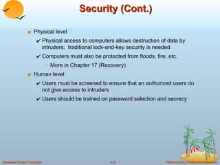 Security (Cont.) Physical level Physical access to computers allows destruction of data by intruders;  traditional lock-and-key security is needed Computers must also be protected from floods, fire, etc.  More in Chapter 17 (Recovery) Human level Users must be screened to ensure that an authorized users do not give access to intruders  Users should be trained on password selection and secrecy 