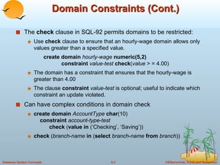 Domain Constraints (Cont.) The  check  clause in SQL-92 permits domains to be restricted: Use  check  clause to ensure that an hourly-wage domain allows only values greater than a specified value. create domain  hourly-wage  numeric(5,2) constraint   value-test  check ( value  > = 4.00) The domain has a constraint that ensures that the hourly-wage is greater than 4.00 The clause  constraint   value-test  is optional; useful to indicate which constraint an update violated. Can have complex conditions in domain check create   domain   AccountType   char (10)   constraint   account - type - test     check  ( value   in  (‘Checking’, ‘Saving’)) check  ( branch - name   in  ( select   branch - name   from   branch )) 
