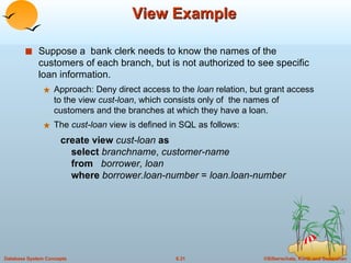 View Example Suppose a  bank clerk needs to know the names of the customers of each branch, but is not authorized to see specific loan information. Approach: Deny direct access to the  loan  relation, but grant access to the view  cust-loan , which consists only of  the names of customers and the branches at which they have a loan. The  cust-loan  view is defined in SQL as follows: create view  cust-loan  as   select  branchname ,  customer-name   from  borrower, loan   where  borrower.loan-number  =  loan.loan-number 