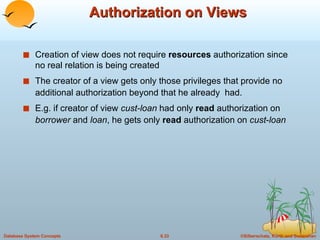Authorization on Views Creation of view does not require  resources  authorization since no real relation is being created The creator of a view gets only those privileges that provide no additional authorization beyond that he already  had. E.g. if creator of view  cust-loan  had only  read  authorization on  borrower  and  loan , he gets only  read  authorization on  cust - loan 