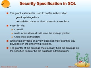 Security Specification in SQL The grant statement is used to confer authorization grant  <privilege list> on  <relation name or view name> to <user list> <user list> is: a user-id public , which allows all valid users the privilege granted A role (more on this later) Granting a privilege on a view does not imply granting any  privileges on the underlying relations. The grantor of the privilege must already hold the privilege on the specified item (or be the database administrator). 