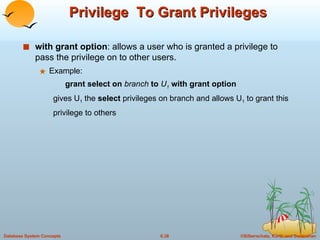Privilege  To Grant Privileges with grant option : allows a user who is granted a privilege to pass the privilege on to other users.  Example: grant select on  branch  to  U 1   with grant option gives U 1  the  select  privileges on branch and allows U 1  to grant this privilege to others 