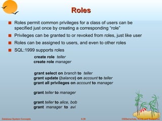 Roles Roles permit common privileges for a class of users can be specified just once by creating a corresponding “role” Privileges can be granted to or revoked from roles, just like user Roles can be assigned to users, and even to other roles SQL:1999 supports roles create role  teller create role  manager grant select on  branch  to  teller grant update ( balance ) on  account  to  teller grant all privileges on  account  to  manager grant  teller  to  manager grant   teller  to  alice, bob grant  manager   to  avi 