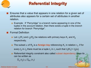Referential Integrity Ensures that a value that appears in one relation for a given set of attributes also appears for a certain set of attributes in another relation. Example:  If “Perryridge” is a branch name appearing in one of the tuples in the  account  relation, then there exists a tuple in the  branch  relation for branch “Perryridge”. Formal Definition Let  r 1 ( R 1 ) and  r 2 ( R 2 ) be relations with primary keys  K 1  and  K 2  respectively. The subset    of R 2  is a  foreign key  referencing  K 1  in relation  r 1 , if for every  t 2  in  r 2  there must be a tuple  t 1  in  r 1  such that  t 1 [ K 1 ] =  t 2 [  ]. Referential integrity constraint also called  subset dependency  since its can be written as       ( r 2 )      K 1  ( r 1 ) 