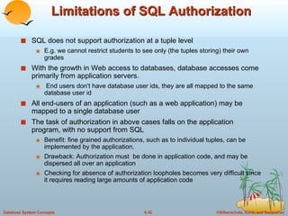 Limitations of SQL Authorization SQL does not support authorization at a tuple level E.g. we cannot restrict students to see only (the tuples storing) their own grades With the growth in Web access to databases, database accesses come primarily from application servers. End users don't have database user ids, they are all mapped to the same database user id All end-users of an application (such as a web application) may be mapped to a single database user The task of authorization in above cases falls on the application program, with no support from SQL Benefit: fine grained authorizations, such as to individual tuples, can be implemented by the application. Drawback: Authorization must  be done in application code, and may be dispersed all over an application Checking for absence of authorization loopholes becomes very difficult since it requires reading large amounts of application code 