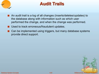 Audit Trails An audit trail is a log of all changes (inserts/deletes/updates) to the database along with information such as which user performed the change, and when the change was performed. Used to track erroneous/fraudulent updates. Can be implemented using triggers, but many database systems provide direct support. 