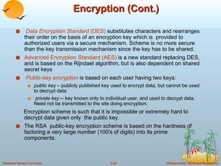 Encryption (Cont.) Data Encryption Standard  (DES)  substitutes characters and rearranges their order on the basis of an encryption key which is  provided to authorized users via a secure mechanism. Scheme is no more secure than the key transmission mechanism since the key has to be shared. Advanced Encryption Standard (AES)  is a new standard replacing DES, and is based on the Rijndael algorithm, but is also dependent on shared secret keys Public-key encryption  is based on each user having two keys: public key  – publicly published key used to encrypt data, but cannot be used to decrypt data private key  -- key known only to individual user, and used to decrypt data. Need not be transmitted to the site doing encryption. Encryption scheme is such that it is impossible or extremely hard to decrypt data given only  the public key. The RSA  public-key encryption scheme is based on the hardness of factoring a very large number (100's of digits) into its prime components. 