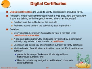 Digital Certificates Digital certificates  are used to verify authenticity of public keys.  Problem: when you communicate with a web site, how do you know if you are talking with the genuine web site or an imposter? Solution: use the public key of the web site Problem: how to verify if the public key itself is genuine? Solution: Every client (e.g. browser) has public keys of a few root-level  certification authorities A site can get its name/URL and public key signed by a certification authority: signed document is called a  certificate Client can use public key of certification authority to verify certificate Multiple levels of certification authorities can exist. Each certification authority  presents its own public-key certificate signed by a  higher level authority, and  Uses its private key to sign the certificate of  other web sites/authorities 