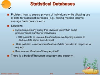 Statistical Databases Problem: how to ensure privacy of individuals while allowing use of data for statistical purposes (e.g., finding median income, average bank balance etc.) Solutions:  System rejects any query that involves fewer than some predetermined number of individuals.    Still possible to use results of multiple overlapping queries to    deduce data about an individual Data pollution  -- random falsification of data provided in response to a query. Random modification of the query itself. There is a tradeoff between accuracy and security. 