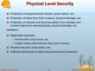 Physical Level Security Protection of equipment from floods, power failure, etc. Protection of disks from theft, erasure, physical damage, etc. Protection of network and terminal cables from wiretaps non-invasive electronic eavesdropping, physical damage, etc. Solutions: Replicated hardware: mirrored disks, dual busses, etc. multiple access paths between every pair of devises Physical security: locks,police, etc. Software techniques to detect physical security breaches. 