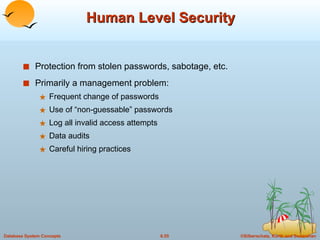 Human Level Security Protection from stolen passwords, sabotage, etc. Primarily a management problem: Frequent change of passwords Use of “non-guessable” passwords Log all invalid access attempts Data audits Careful hiring practices 