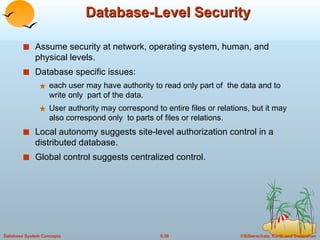 Database-Level Security Assume security at network, operating system, human, and physical levels. Database specific issues: each user may have authority to read only part of  the data and to write only  part of the data. User authority may correspond to entire files or relations, but it may also correspond only  to parts of files or relations. Local autonomy suggests site-level authorization control in a distributed database. Global control suggests centralized control. 