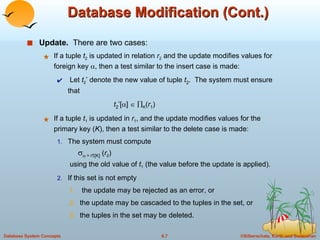 Database Modification (Cont.) Update.   There are two cases: If a tuple  t 2  is updated in relation  r 2   and the update modifies values for foreign key   , then a test similar to the insert case is made: Let  t 2 ’ denote the new value of tuple  t 2 .  The system must ensure that    t 2 ’[  ]      K ( r 1 ) If a tuple  t 1  is updated in  r 1 , and the update modifies values for the primary key ( K ), then a test similar to the delete case is made:  The system must compute       =  t 1 [K]  ( r 2 )   using the old value of  t 1  (the value before the update is applied). If this set is not empty the update may be rejected as an error, or  the update may be cascaded to the tuples in the set, or  the tuples in the set may be deleted.  