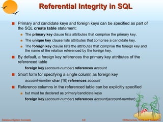 Referential Integrity in SQL Primary and candidate keys and foreign keys can be specified as part of the SQL  create table  statement: The  primary key  clause lists attributes that comprise the primary key. The  unique key  clause lists attributes that comprise a candidate key. The  foreign key  clause lists the attributes that comprise the foreign key and the name of the relation referenced by the foreign key. By default, a foreign key references the primary key attributes of the referenced table foreign key  ( account-number )  references  account Short form for specifying a single column as foreign key account-number  char  (10)  references  account Reference columns in the referenced table can be explicitly specified but must be declared as primary/candidate keys  foreign key  ( account-number )  references  account ( account-number ) 