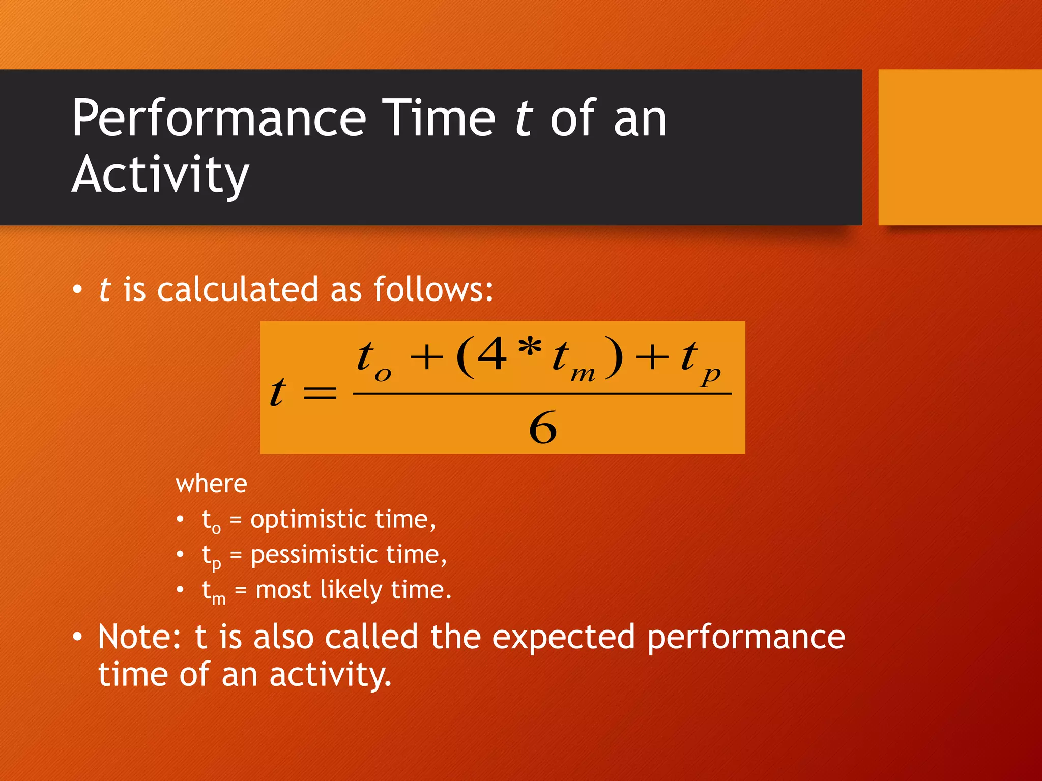 Performance Time t of an
Activity
• t is calculated as follows:
where
• to = optimistic time,
• tp = pessimistic time,
• tm = most likely time.
• Note: t is also called the expected performance
time of an activity.
6
)
*
4
( p
m
o t
t
t
t



 