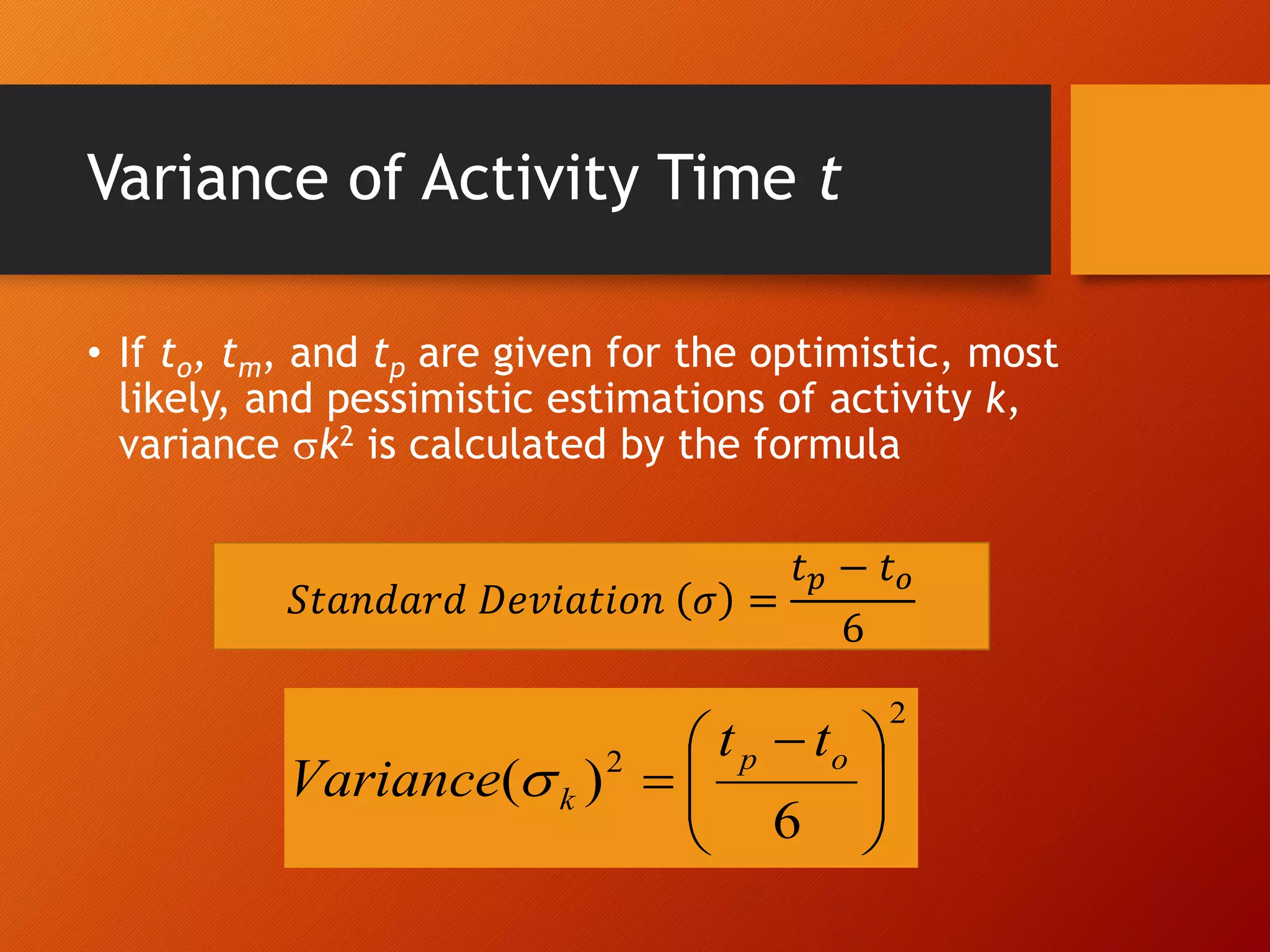Variance of Activity Time t
• If to, tm, and tp are given for the optimistic, most
likely, and pessimistic estimations of activity k,
variance k2 is calculated by the formula
2
2
6
)
( 






 

o
p
k
t
t
Variance 
𝑆𝑡𝑎𝑛𝑑𝑎𝑟𝑑 𝐷𝑒𝑣𝑖𝑎𝑡𝑖𝑜𝑛 𝜎 =
𝑡𝑝 − 𝑡𝑜
6
 