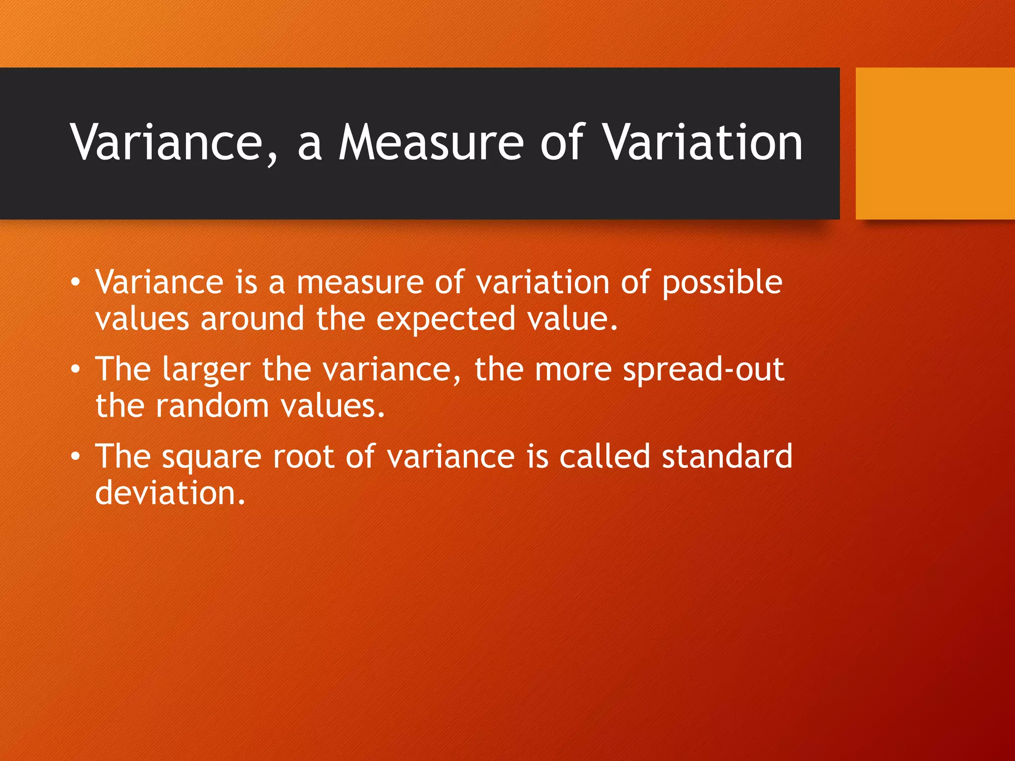 Variance, a Measure of Variation
• Variance is a measure of variation of possible
values around the expected value.
• The larger the variance, the more spread-out
the random values.
• The square root of variance is called standard
deviation.
 