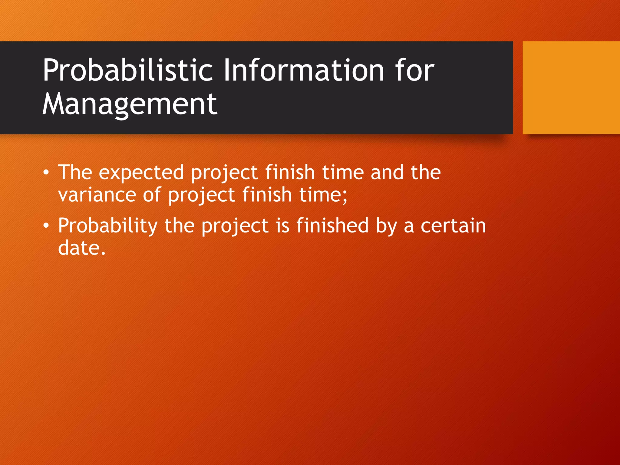 Probabilistic Information for
Management
• The expected project finish time and the
variance of project finish time;
• Probability the project is finished by a certain
date.
 
