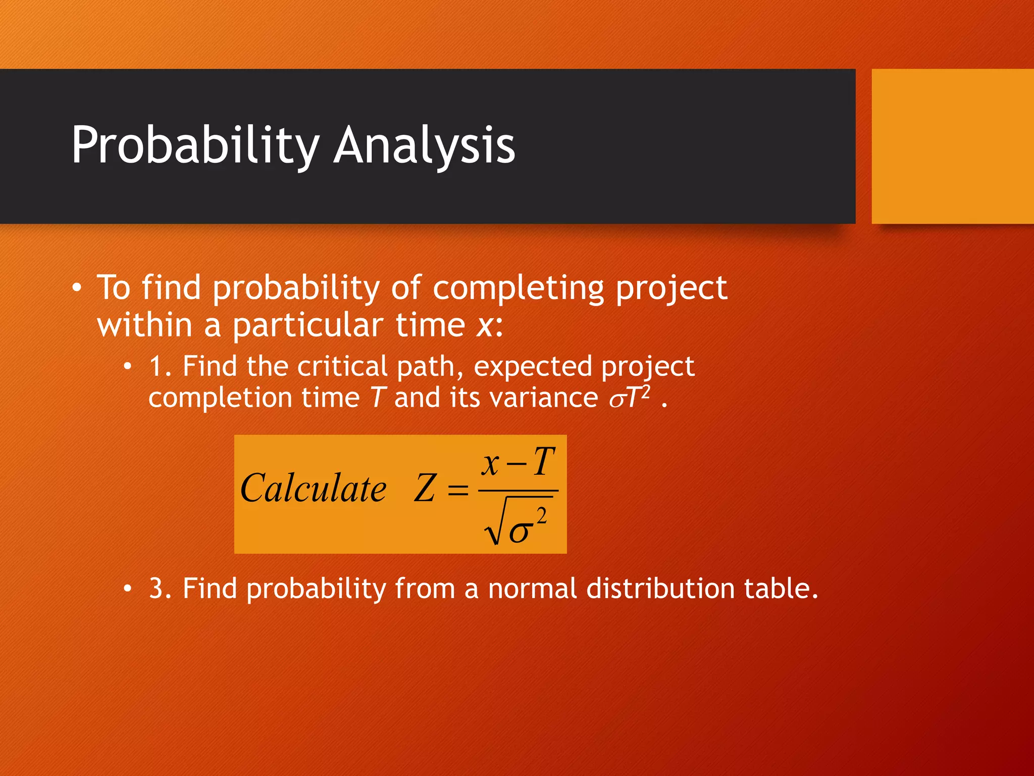 Probability Analysis
• To find probability of completing project
within a particular time x:
• 1. Find the critical path, expected project
completion time T and its variance T2 .
• 3. Find probability from a normal distribution table.
2

T
x
Z
Calculate


 