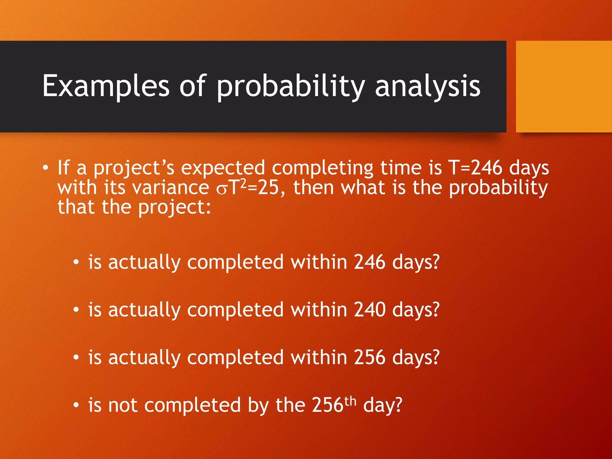Examples of probability analysis
• If a project’s expected completing time is T=246 days
with its variance T2=25, then what is the probability
that the project:
• is actually completed within 246 days?
• is actually completed within 240 days?
• is actually completed within 256 days?
• is not completed by the 256th day?
 