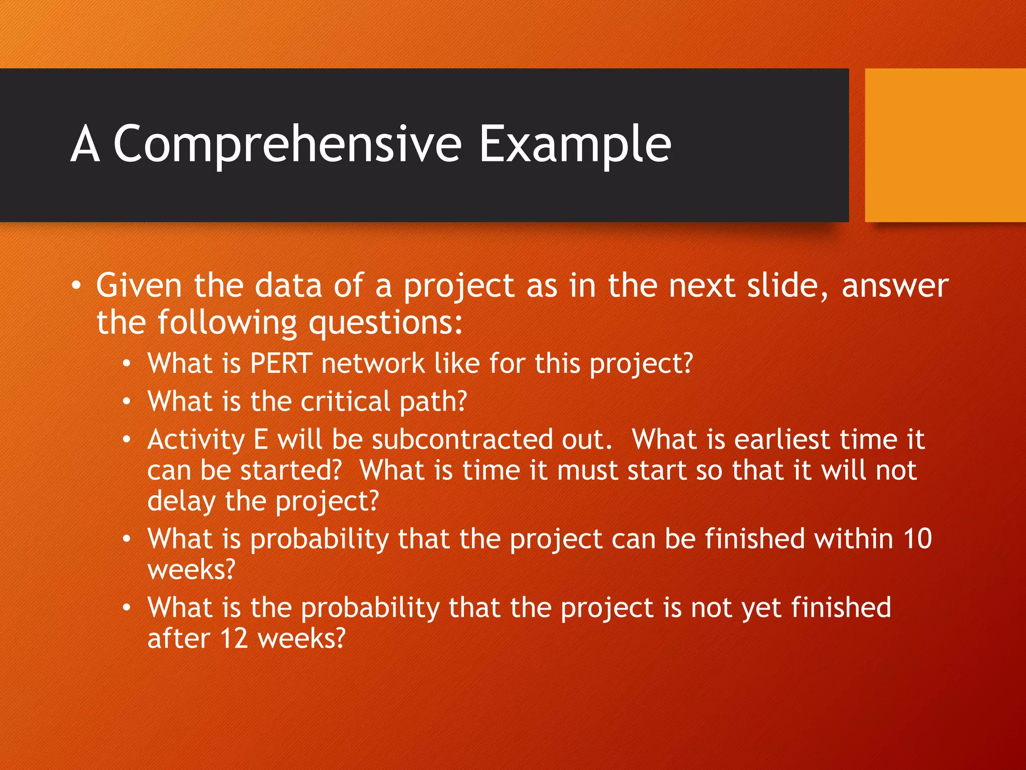 A Comprehensive Example
• Given the data of a project as in the next slide, answer
the following questions:
• What is PERT network like for this project?
• What is the critical path?
• Activity E will be subcontracted out. What is earliest time it
can be started? What is time it must start so that it will not
delay the project?
• What is probability that the project can be finished within 10
weeks?
• What is the probability that the project is not yet finished
after 12 weeks?
 