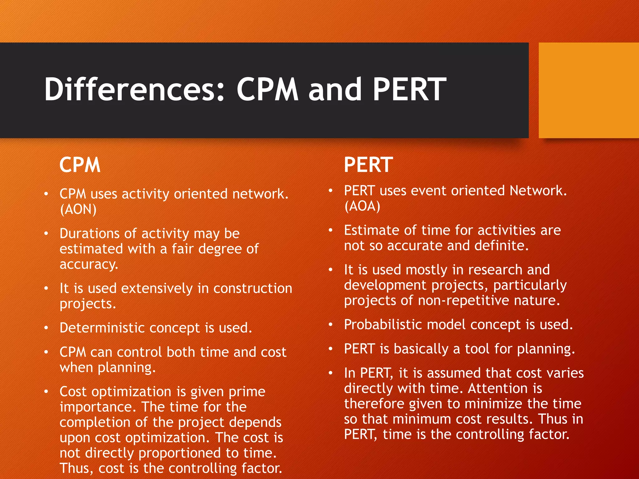Differences: CPM and PERT
CPM
• CPM uses activity oriented network.
(AON)
• Durations of activity may be
estimated with a fair degree of
accuracy.
• It is used extensively in construction
projects.
• Deterministic concept is used.
• CPM can control both time and cost
when planning.
• Cost optimization is given prime
importance. The time for the
completion of the project depends
upon cost optimization. The cost is
not directly proportioned to time.
Thus, cost is the controlling factor.
PERT
• PERT uses event oriented Network.
(AOA)
• Estimate of time for activities are
not so accurate and definite.
• It is used mostly in research and
development projects, particularly
projects of non-repetitive nature.
• Probabilistic model concept is used.
• PERT is basically a tool for planning.
• In PERT, it is assumed that cost varies
directly with time. Attention is
therefore given to minimize the time
so that minimum cost results. Thus in
PERT, time is the controlling factor.
 