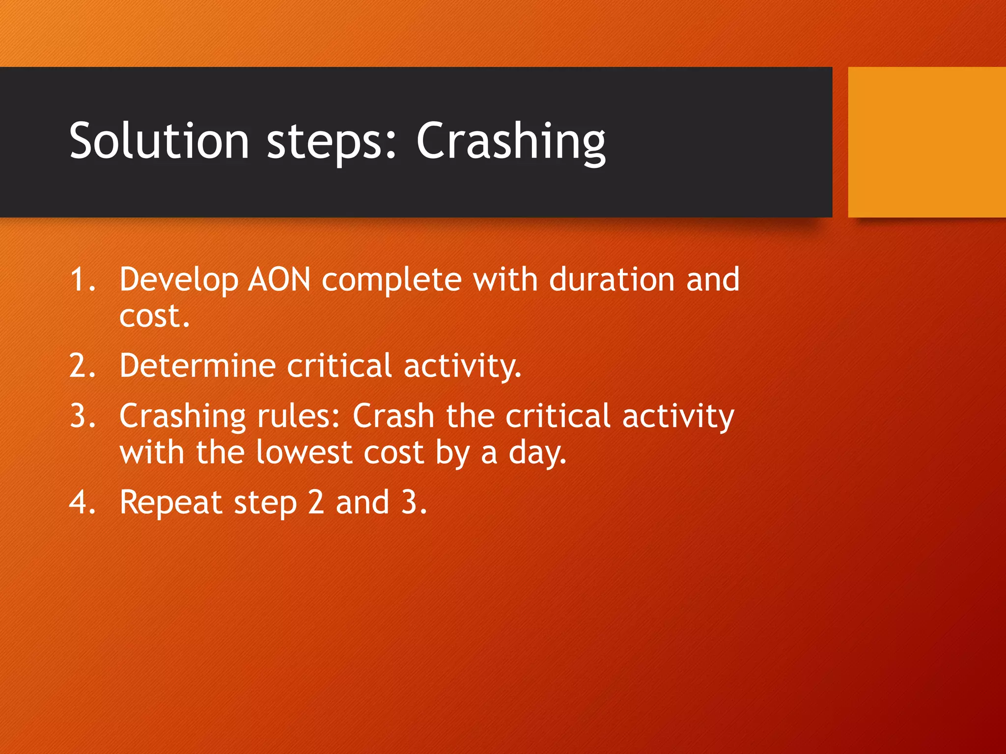 Solution steps: Crashing
1. Develop AON complete with duration and
cost.
2. Determine critical activity.
3. Crashing rules: Crash the critical activity
with the lowest cost by a day.
4. Repeat step 2 and 3.
 
