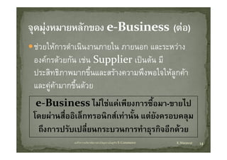 ชวยใหการดํําเนิินงานภายใน ภายนอก และระหวาง
     ใ                     ใ
องคกรดวยกน เชน Supplier เปนตน มี
องคกรดวยกัน เชน Supplier เปนตน ม
ประสิทธิภาพมากขึนและสรางความพึงพอใจใหลูกคา
                      ้
และคูคามากขึ้นดวย
 e‐Business ไมใชแคเพียงการซื้อมา-ขายไป
โดยผานสออเลกทรอนกสเทานน แตยงครอบคลม
โดยผานสืออิเล็กทรอนิกสเทานั้น แตยงครอบคลุม
         ่                           ั
 ถึงการปรับเปลี่ยนกระบวนการทําธุรกิจอีกดวย
                                   ุ
            บทที่ 6 การบริหารจัดการหวงโซอุปทานในธุรกิจ E‐Commerce   K.Warawut   14
 