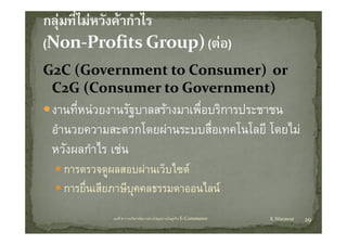 G2C (Government to Consumer) or 
G C (G        t t  C       )  
 C2G (Consumer to Government)
     (                       )
 งานที่หนวยงานรัฐบาลสรางมาเพื่อบริการประชาชน
 อํานวยความสะดวกโดยผานระบบสือเทคโนโลยี โดยไม
                   โ              ่ โ โ โ ไ
 หวงผลกาไร เชน
 หวังผลกําไร เชน
   การตรวจดูผลสอบผานเว็บไซต
   การยื่นเสียภาษีบุคคลธรรมดาออนไลน
             บทที่ 6 การบริหารจัดการหวงโซอุปทานในธุรกิจ E‐Commerce   K.Warawut   29
 