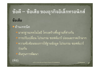 ขอเสีย
       ี
   ดานเทคนค
   ดานเทคนิค
         มาตรฐานเทคโนโลยี โครงสรางพื้นฐานทีตางกัน
                                             ่
         การปรับเปลี่ยน โปรแกรม ซอฟตแวร บอยและรวดเร็วมาก
         ความซบซอนของการใชฐานขอมูล
         ความซับซอนของการใชฐานขอมล โปรแกรม ซอฟตแวร
                                                 ซอฟตแวร
         รวมกัน
         ตนทุนการพัฒนา
(ตอ)             บทที่ 6 การบริหารจัดการหวงโซอุปทานในธุรกิจ E‐Commerce   K.Warawut   41
 