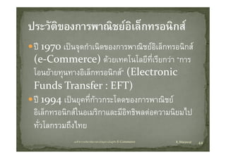 ป 1970 เปนจุดกําเนิดของการพาณิชยอิเล็กทรอนิกส
          ป      ํ ิ              ิ     ็     ิ
(e Commerce) ดวยเทคโนโลยทเรยกวา การ
(e‐Commerce) ดวยเทคโนโลยีที่เรียกวา “การ
โอนยายทุนทางอิเล็กทรอนิกส” (Electronic 
Funds Transfer : EFT)
ป 1994 เปนยุคทีี่กาวกระโดดของการพาณิชย
     994 ป             โ                 ิ
อิเล็กทรอนิกสในอเมริกาและมีอิทธิพลตอความนิยมไป
ทั่วโลกรวมถึงไทย
            บทที่ 6 การบริหารจัดการหวงโซอุปทานในธุรกิจ E‐Commerce   K.Warawut   44
 