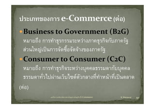 Business to Government (B2G)
  B i            t  G                   t (B G)
  หมายถง การทาธุรกรรมระหวางภาคธุรกจกบภาครฐ
  หมายถึง การทําธรกรรมระหวางภาคธรกิจกับภาครัฐ
  สวนใหญเปนการจัดซื้อจัดจางของภาครัฐ
  Consumer to Consumer (C2C)
        ึ
  หมายถง การทาธุรกจระหวางบุคคลธรรมดากบบุคคล
               ํ ิ                        ั
  ธรรมดาทัวไปผานเว็บไซตตวกลางทีทาหนาที่เปนตลาด
           ่                  ั     ่ ํ
(ตอ)
             บทที่ 6 การบริหารจัดการหวงโซอุปทานในธุรกิจ E‐Commerce   K.Warawut   50
 