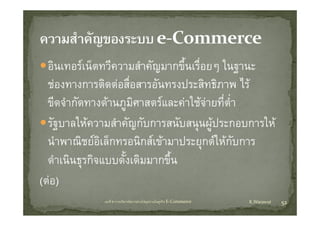 อิินเทอรเน็ตทวีความสําคัญมากขึนเรืื่อยๆ ใ
              ็ ี        ํ ั    ้ึ         ในฐานะ
  ชองทางการตดตอสอสารอนทรงประสทธภาพ ไร
  ชองทางการติดตอสือสารอันทรงประสิทธิภาพ ไร
                     ่
  ขีดจํากัดทางดานภูมศาสตรและคาใชจายที่ต่ํา
                       ิ
  รัฐบาลใหความสําคัญกับการสนับสนุนผูประกอบการให
     ํ     ิ
  นาพาณชยอเลกทรอนกสเขามาประยุกตใหกบการ
           ช ิ ็        ิ   ป         ใ  ั
              ุ
  ดําเนินธรกิจแบบดั้งเดิมมากขึ้น
(ตอ)
             บทที่ 6 การบริหารจัดการหวงโซอุปทานในธุรกิจ E‐Commerce   K.Warawut   52
 