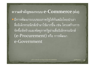 มีีการพััฒนาระบบของภาครัฐใ ทันสมััยโ ําเอา
                            ั ให        โดยนํ
สออเลกทรอนกสเขามาใชมากขน เชน โครงสรางการ
สื่ออิเล็กทรอนิกสเขามาใชมากขึ้น เชน โครงสรางการ
จัดซื้อจัดจางและพัสดุภาครัฐผานสื่ออิเล็กทรอนิกส
(e‐Procurement) หรือ การพัฒนา
e‐Government
e Government


            บทที่ 6 การบริหารจัดการหวงโซอุปทานในธุรกิจ E‐Commerce   K.Warawut   53
 