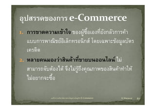 1. การขาดความเขาใ ของผูซ้ือเองทียังกลััวการคา
                  ใจ               ี่
   แบบการพาณชยอเลกทรอนกส โดยเฉพาะขอมูลบตร
   แบบการพาณิชยอิเล็กทรอนิกส โดยเฉพาะขอมลบัตร
   เครดิต
2. หลายคนมองวาสินคาที่ขายบนออนไลน ไม
   สามารถจบตองได จงไมรูถงคุณภาพของสนคาทาให
           ั  ไ ึไ  ึ               ิ  ํใ
   ไมอยากจะซื้อ

              บทที่ 6 การบริหารจัดการหวงโซอุปทานในธุรกิจ E‐Commerce   K.Warawut   67
 