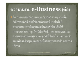 คืือ การดํําเนิินกิิจกรรมทาง “ธุรกิิจ” ตางๆ ผานสืื่อ
อเลกทรอนกส การใชคอมพวเตอร เทคโนโลย
อิเล็กทรอนิกส การใชคอมพิวเตอร เทคโนโลยี
สารสนเทศ การสื่อสารและอินเทอรเน็ต เพื่อให
กระบวนการทางธุรกิจ มีประสิทธิภาพ และตอบสนอง
ความตองการของคู และลูกคาใหตรงใจ และรวดเรว
ความตองการของคคา และลกคาใหตรงใจ และรวดเร็ว
และเพื่อลดตนทุน และขยายโอกาสทางการคา และการ
                  ุ
บริการ
              บทที่ 6 การบริหารจัดการหวงโซอุปทานในธุรกิจ E‐Commerce   K.Warawut   7
 