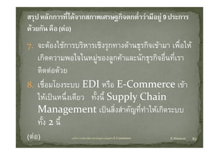 7. จะตองใชการบริหารเชิงรุกทางดานธุรกิจเขามา เพื่อใ 
        ใ       ิ     ิ              ิ          ื ให
    เกดความพอใจในหมู องลูกคาและนกธุรกจอนทเรา
    เกิดความพอใจในหมของลกคาและนักธรกิจอื่นที่เรา
    ติดตอดวย
8. เชื่อมโยงระบบ EDI หรือ E‐Commerce เขา
    ใหเป
    ใ  ปนหนึ่ึงเดีียว ทงนีี้ Suppl  Chain 
                         ั้ Supply Chain 
    Management เปนสิ่งสําคัญที่ทาใหเกิดระบบ
              g                        ํ
    ทัง 2 นี้
      ้
(ตอ)          บทที่ 6 การบริหารจัดการหวงโซอุปทานในธุรกิจ E‐Commerce   K.Warawut   83
 