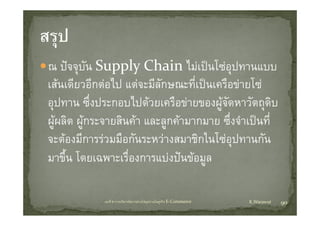 ณ ปจจุบัน S Supply Chain ไ เปนโซอปทานแบบ
                      l  Ch i ไม โ ุ
เสนเดยวอกตอไป แตจะมลกษณะทเปนเครอขายโซ
เสนเดียวอีกตอไป แตจะมีลกษณะที่เปนเครือขายโซ
                           ั
อุปทาน ซึ่งประกอบไปดวยเครือขายของผูจัดหาวัตถุดบ     ิ
ผูผลิต ผูกระจายสินคา และลูกคามากมาย ซึ่งจําเปนที่
จะตองมการรวมมอกนระหวางสมาชกในโซอุปทานกัน
จะตองมีการรวมมือกันระหวางสมาชิกในโซอปทานกน
มาขึน โดยเฉพาะเรืองการแบงปนขอมูล
     ้              ่                ู

             บทที่ 6 การบริหารจัดการหวงโซอุปทานในธุรกิจ E‐Commerce   K.Warawut   90
 