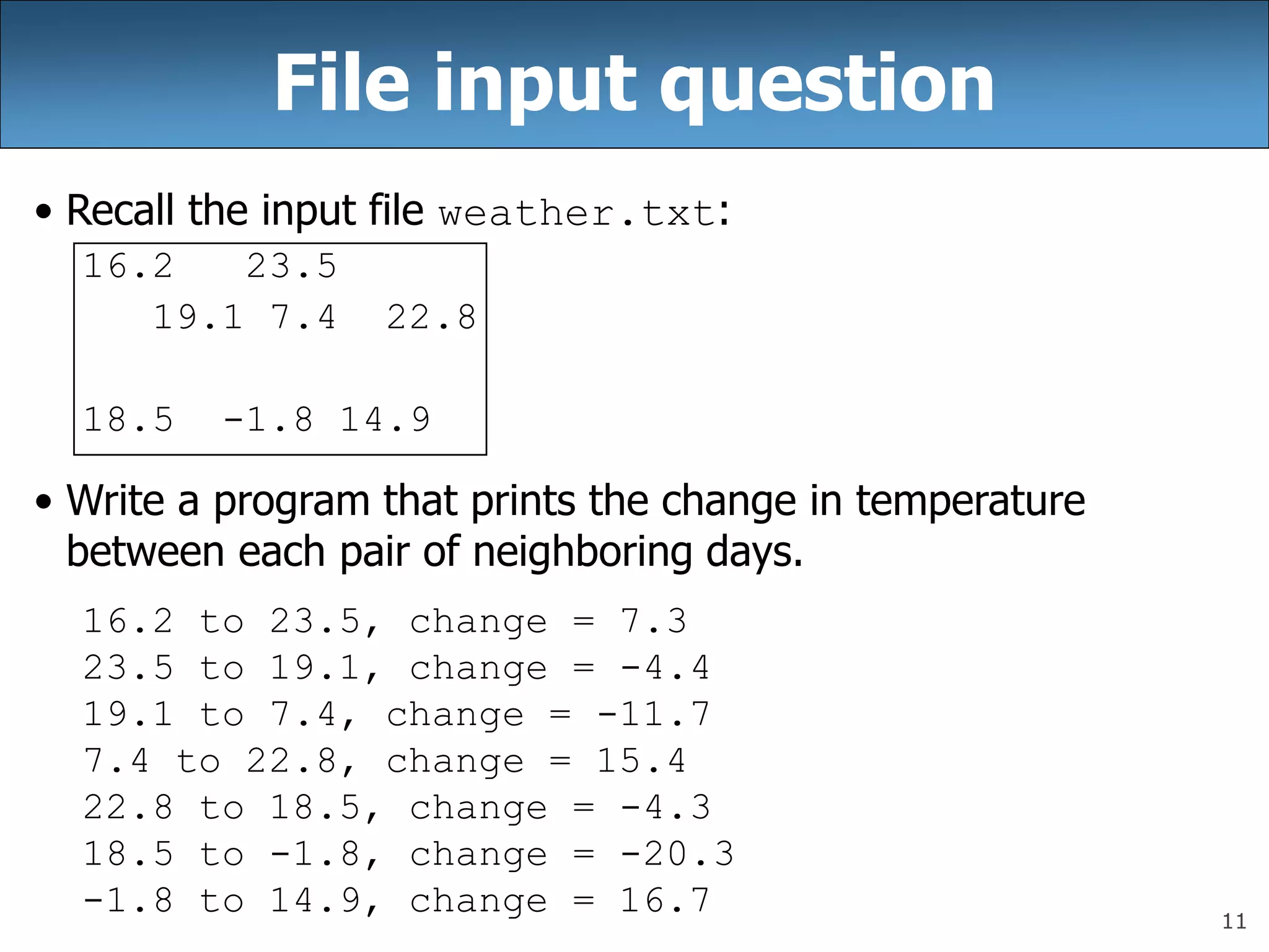 11
File input question
• Recall the input file weather.txt:
16.2 23.5
19.1 7.4 22.8
18.5 -1.8 14.9
• Write a program that prints the change in temperature
between each pair of neighboring days.
16.2 to 23.5, change = 7.3
23.5 to 19.1, change = -4.4
19.1 to 7.4, change = -11.7
7.4 to 22.8, change = 15.4
22.8 to 18.5, change = -4.3
18.5 to -1.8, change = -20.3
-1.8 to 14.9, change = 16.7
 