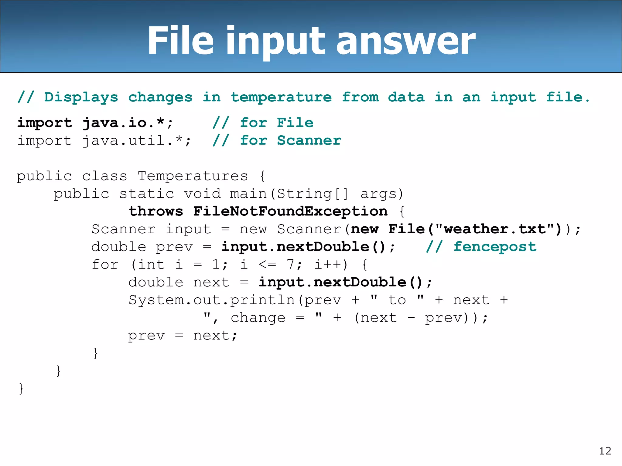 12
File input answer
// Displays changes in temperature from data in an input file.
import java.io.*; // for File
import java.util.*; // for Scanner
public class Temperatures {
public static void main(String[] args)
throws FileNotFoundException {
Scanner input = new Scanner(new File(&quot;weather.txt&quot;));
double prev = input.nextDouble(); // fencepost
for (int i = 1; i &lt;= 7; i++) {
double next = input.nextDouble();
System.out.println(prev + &quot; to &quot; + next +
&quot;, change = &quot; + (next - prev));
prev = next;
}
}
}
 