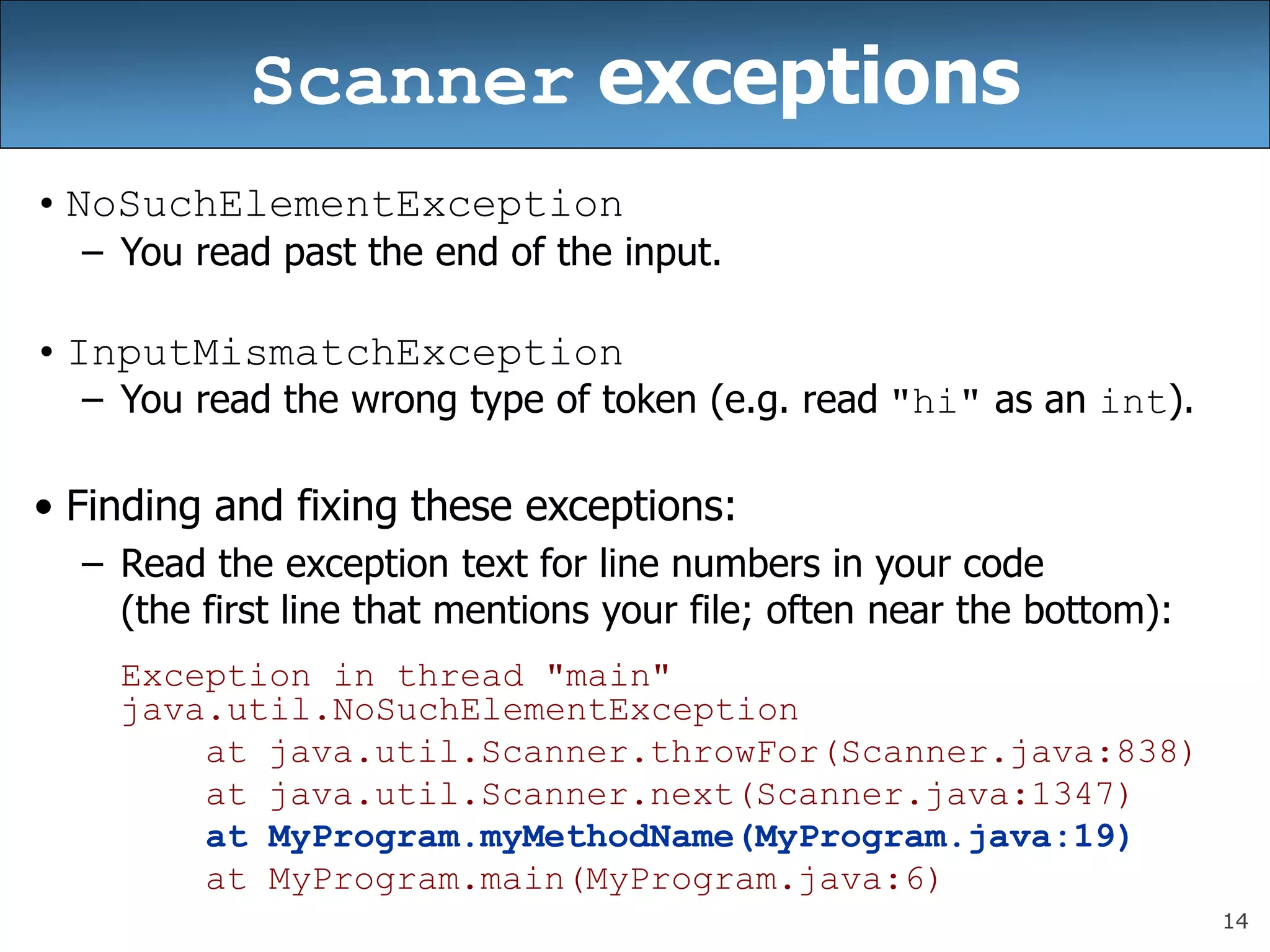 14
Scanner exceptions
• NoSuchElementException
– You read past the end of the input.
• InputMismatchException
– You read the wrong type of token (e.g. read &quot;hi&quot; as an int).
• Finding and fixing these exceptions:
– Read the exception text for line numbers in your code
(the first line that mentions your file; often near the bottom):
Exception in thread &quot;main&quot;
java.util.NoSuchElementException
at java.util.Scanner.throwFor(Scanner.java:838)
at java.util.Scanner.next(Scanner.java:1347)
at MyProgram.myMethodName(MyProgram.java:19)
at MyProgram.main(MyProgram.java:6)
 