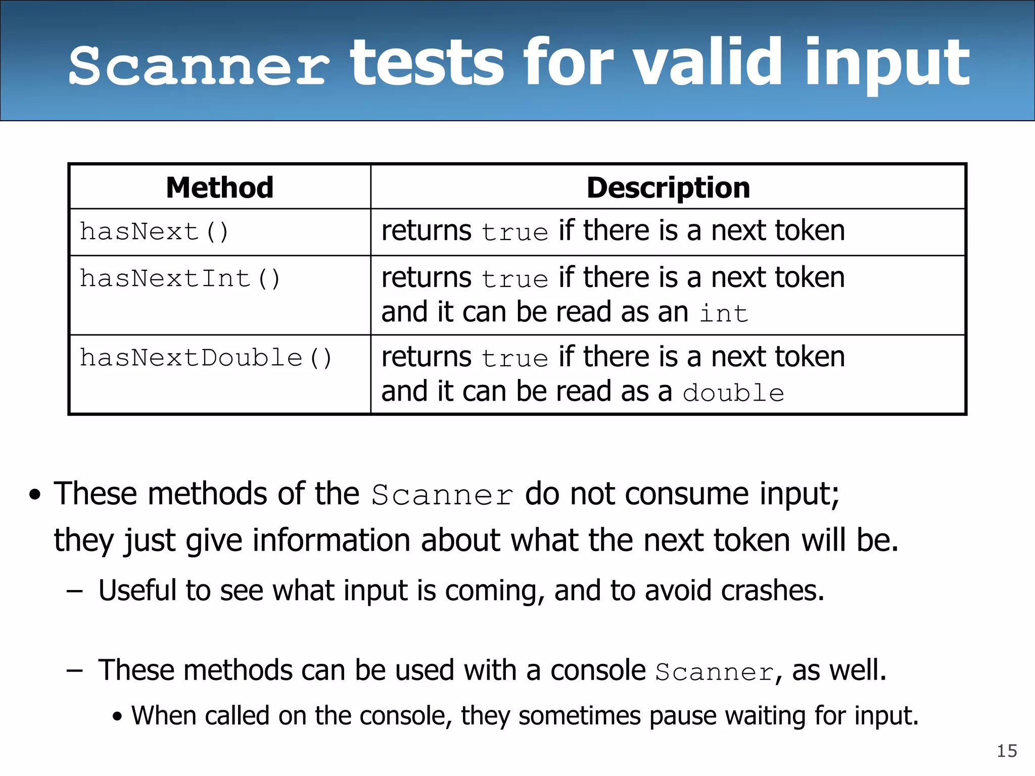 15
Scanner tests for valid input
• These methods of the Scanner do not consume input;
they just give information about what the next token will be.
– Useful to see what input is coming, and to avoid crashes.
– These methods can be used with a console Scanner, as well.
• When called on the console, they sometimes pause waiting for input.
Method Description
hasNext() returns true if there is a next token
hasNextInt() returns true if there is a next token
and it can be read as an int
hasNextDouble() returns true if there is a next token
and it can be read as a double
 