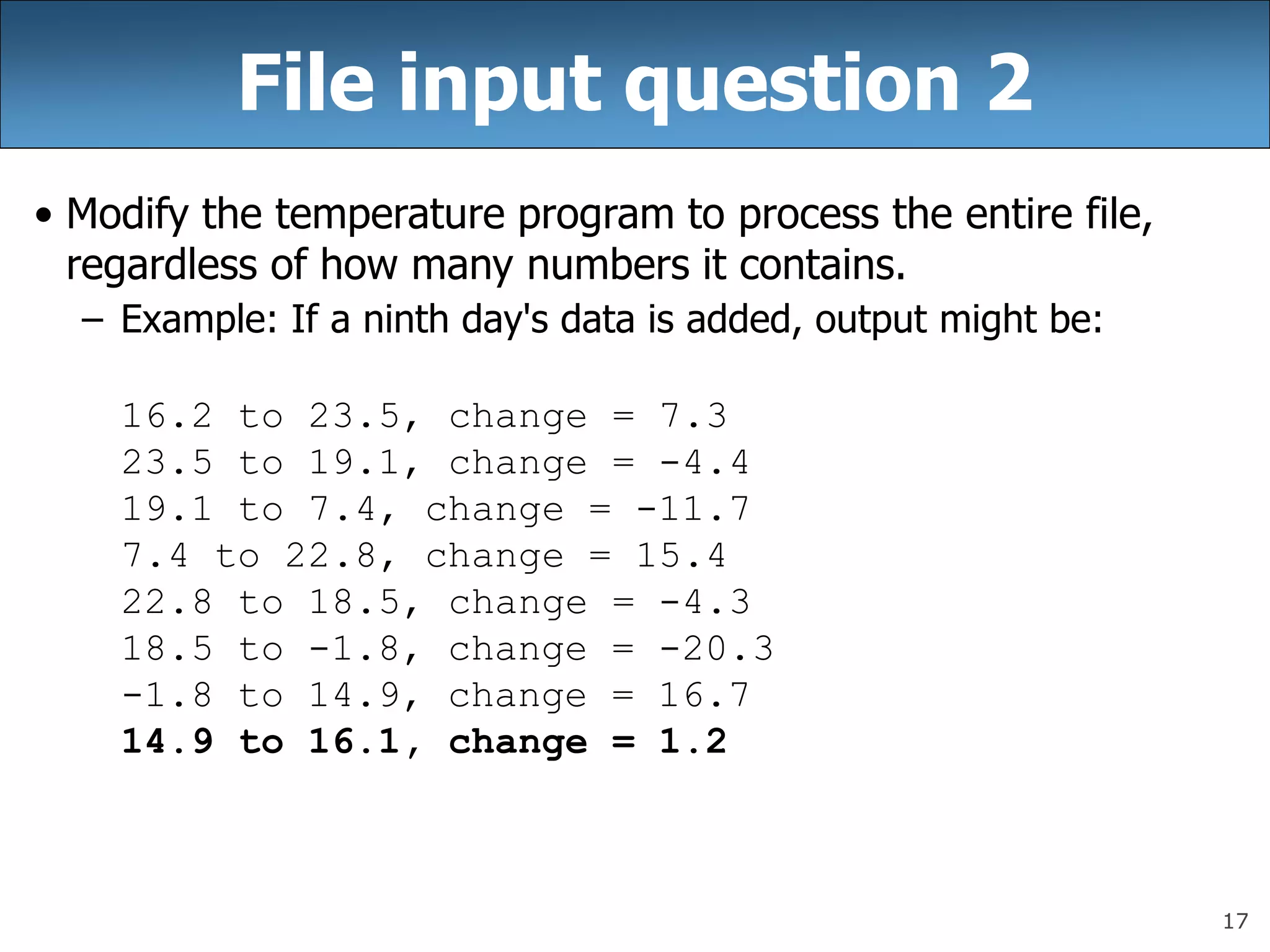 17
File input question 2
• Modify the temperature program to process the entire file,
regardless of how many numbers it contains.
– Example: If a ninth day&#x27;s data is added, output might be:
16.2 to 23.5, change = 7.3
23.5 to 19.1, change = -4.4
19.1 to 7.4, change = -11.7
7.4 to 22.8, change = 15.4
22.8 to 18.5, change = -4.3
18.5 to -1.8, change = -20.3
-1.8 to 14.9, change = 16.7
14.9 to 16.1, change = 1.2
 