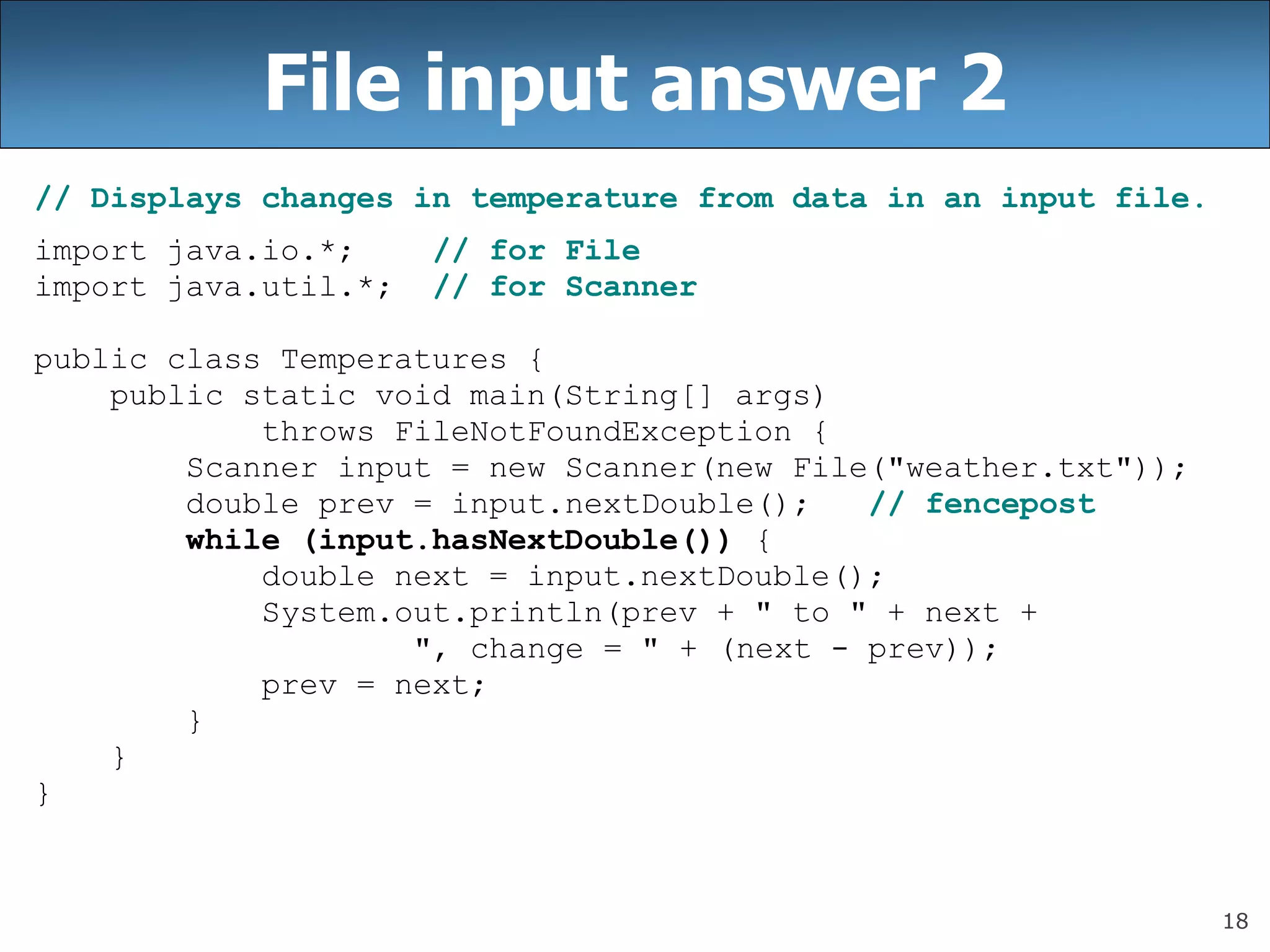 18
File input answer 2
// Displays changes in temperature from data in an input file.
import java.io.*; // for File
import java.util.*; // for Scanner
public class Temperatures {
public static void main(String[] args)
throws FileNotFoundException {
Scanner input = new Scanner(new File(&quot;weather.txt&quot;));
double prev = input.nextDouble(); // fencepost
while (input.hasNextDouble()) {
double next = input.nextDouble();
System.out.println(prev + &quot; to &quot; + next +
&quot;, change = &quot; + (next - prev));
prev = next;
}
}
}
 