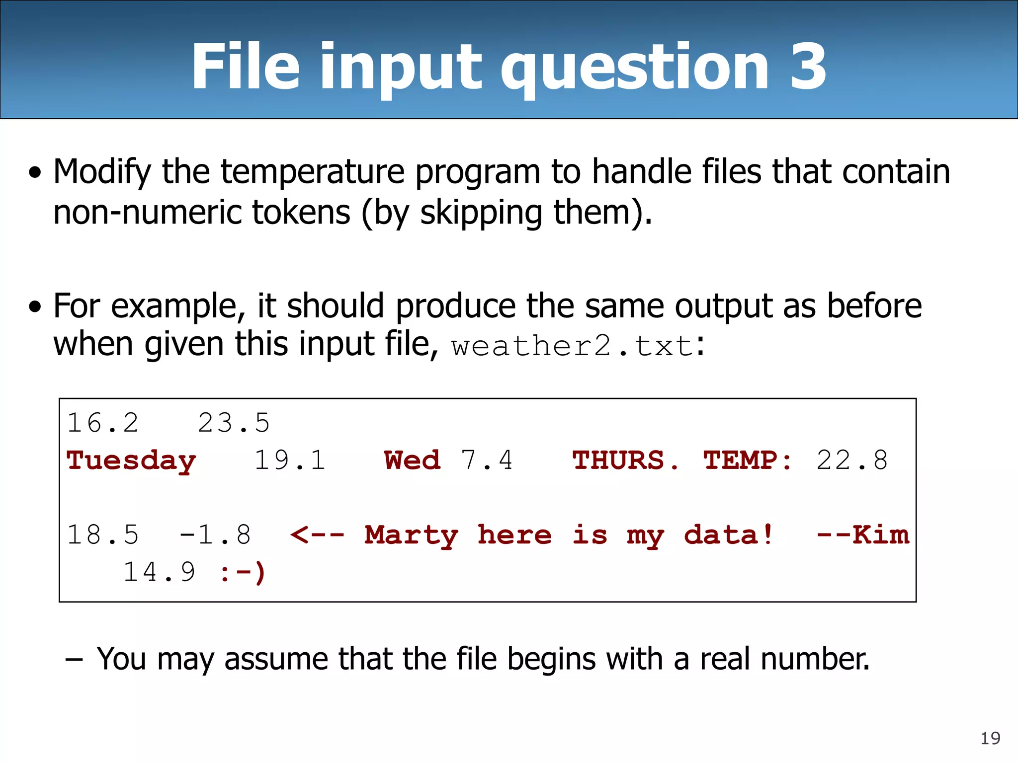 19
File input question 3
• Modify the temperature program to handle files that contain
non-numeric tokens (by skipping them).
• For example, it should produce the same output as before
when given this input file, weather2.txt:
16.2 23.5
Tuesday 19.1 Wed 7.4 THURS. TEMP: 22.8
18.5 -1.8 &lt;-- Marty here is my data! --Kim
14.9 :-)
– You may assume that the file begins with a real number.
 