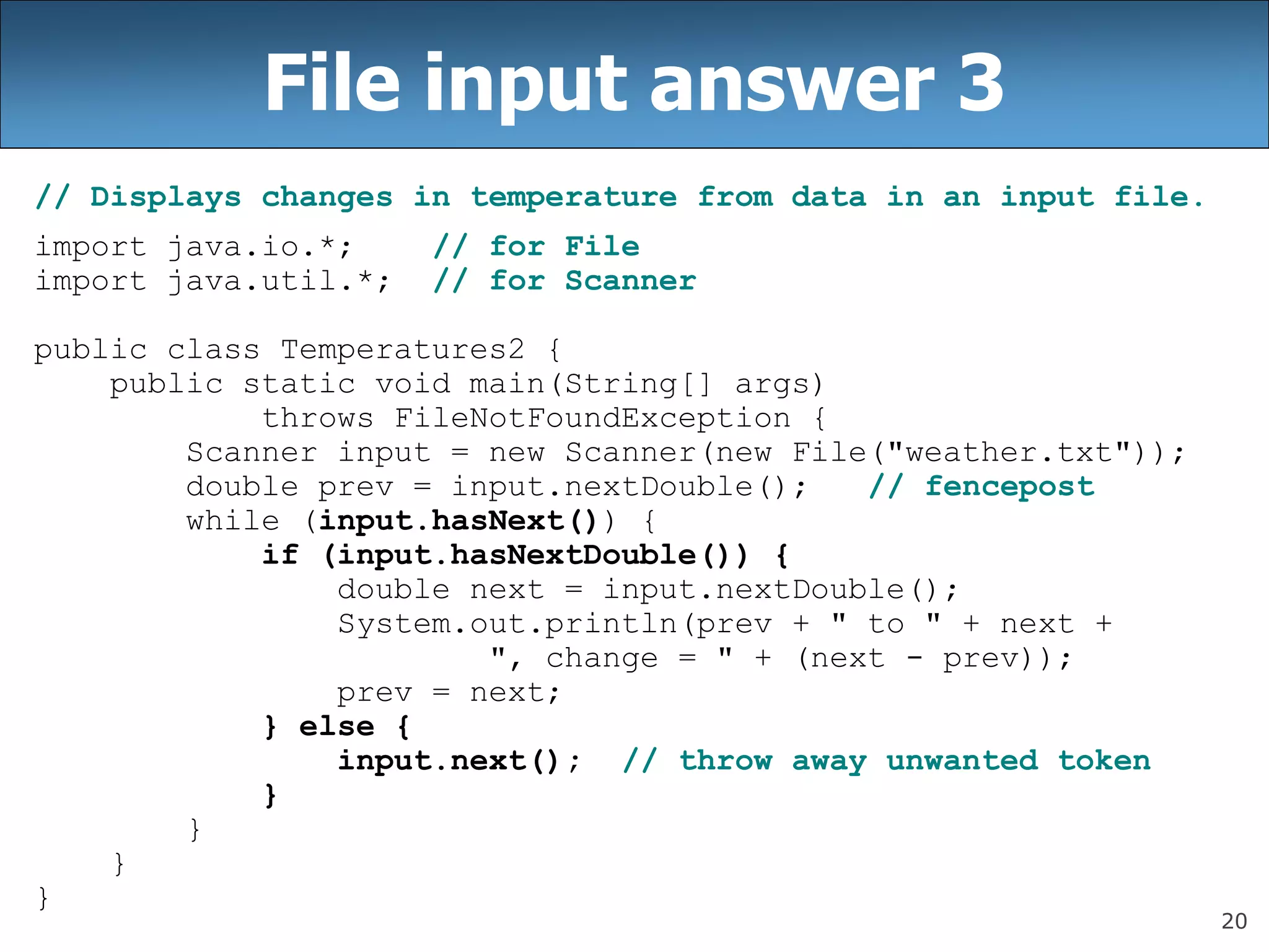 20
File input answer 3
// Displays changes in temperature from data in an input file.
import java.io.*; // for File
import java.util.*; // for Scanner
public class Temperatures2 {
public static void main(String[] args)
throws FileNotFoundException {
Scanner input = new Scanner(new File(&quot;weather.txt&quot;));
double prev = input.nextDouble(); // fencepost
while (input.hasNext()) {
if (input.hasNextDouble()) {
double next = input.nextDouble();
System.out.println(prev + &quot; to &quot; + next +
&quot;, change = &quot; + (next - prev));
prev = next;
} else {
input.next(); // throw away unwanted token
}
}
}
}
 