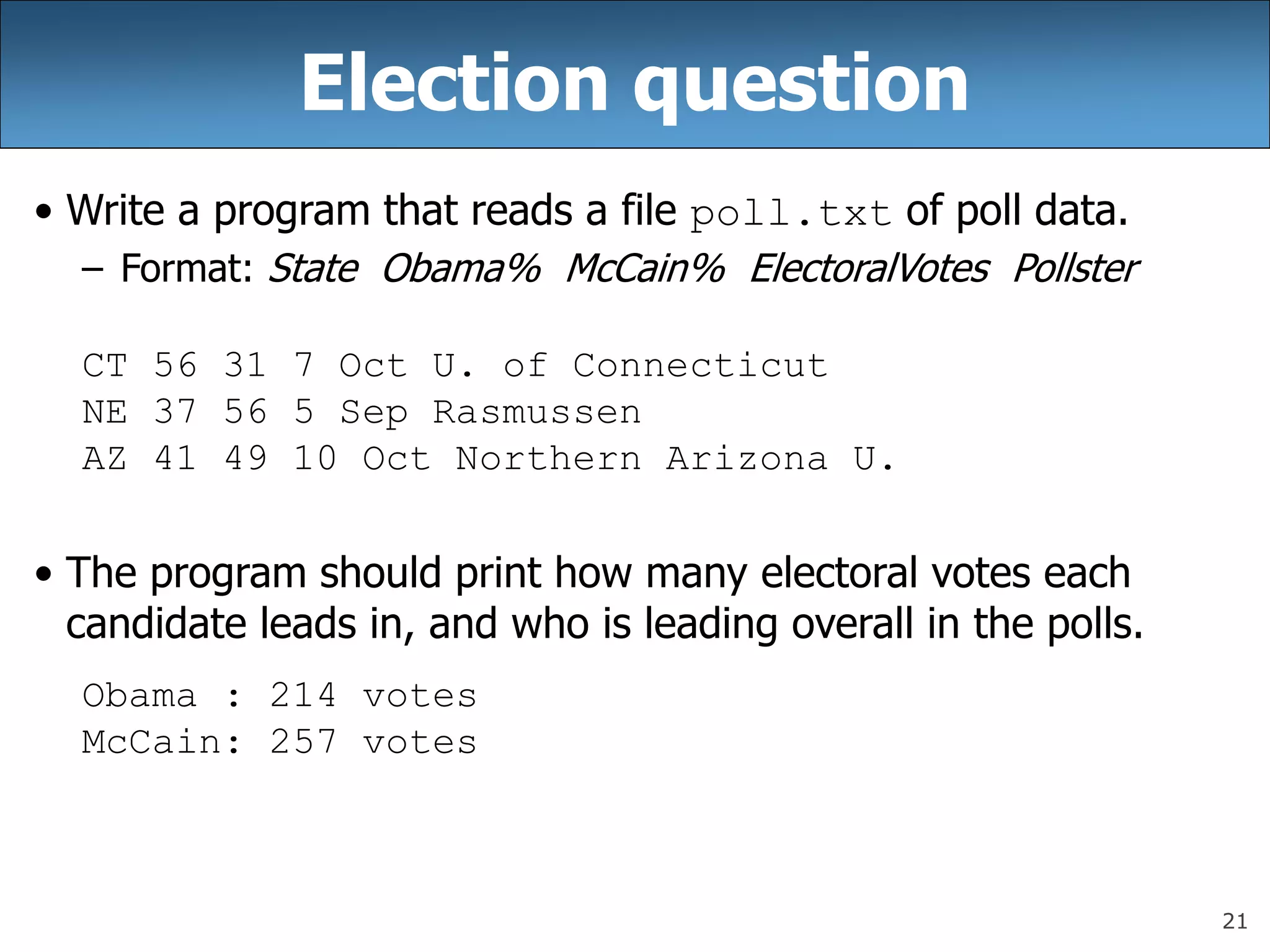 21
Election question
• Write a program that reads a file poll.txt of poll data.
– Format: State Obama% McCain% ElectoralVotes Pollster
CT 56 31 7 Oct U. of Connecticut
NE 37 56 5 Sep Rasmussen
AZ 41 49 10 Oct Northern Arizona U.
• The program should print how many electoral votes each
candidate leads in, and who is leading overall in the polls.
Obama : 214 votes
McCain: 257 votes
 